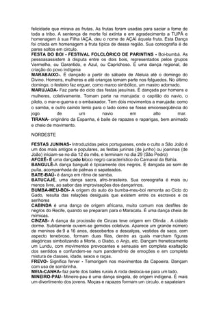 felicidade que mirava as frutas. As frutas foram usadas para saciar a fome de
toda a tribo. A sentença de morte foi extinta e em agradecimento a TUPÃ e
homenagem à sua Filha IAÇÁ, deu o nome de AÇAÍ àquela fruta. Esta Dança
foi criada em homenagem a fruta típica de dessa região. Sua coreografia é de
pares soltos em circulo.
FESTA DO BOI - FESTIVAL FOLCLÓRICO DE PARINTINS - Boi-bumbá. As
pessoasassistem à disputa entre os dois bois, representados pelos grupos
Vermelho, ou Garantido, e Azul, ou Caprichoso. É uma dança regional, de
criação do povo indígena
MARABAIXO-. É dançado a partir do sábado de Aleluia até o domingo do
Divino. Homens, mulheres e até crianças tomam parte nos folguedos. No último
domingo, o festeiro faz erguer, como marco simbólico, um mastro adornado.
MARUJADA- Faz parte do ciclo das festas jesuínas. É dançada por homens e
mulheres, coletivamente. Tomam parte na marujada: o capitão do navio, o
piloto, o mar-e-guerra e o embaixador. Tem dois movimentos a marujada: como
o samba, e outro caindo lento para o lado como se fosse emconseqüência do
jogo
de
um
navio
em
alto
mar.
TIRANA- originário da Espanha, é baile de rapazes e raparigas, bem animado
e cheio de movimento.
NORDESTE
FESTAS JUNINAS- Introduzidas pelos portugueses, onde o culto a São João é
um dos mais antigos e populares, as festas juninas (de junho) ou joaninas (de
João) iniciam-se no dia 12 do mês, e terminam no dia 29 (São Pedro)
AFOXÊ- É uma dançado bloco negro característico do Carnaval da Bahia.
BANGULÊ-A dança bangulê é tipicamente dos negros. É dançada ao som de
puíta, acompanhada de palmas e sapateados.
BATE-BAÚ- é dança em ritmo de samba.
BATUCAJÉ, uma dança sacra, afro-brasileira. Sua coreografia é mais ou
menos livre, ao sabor das improvisações dos dançarinos.
BUMBA-MEU-BOI- A origem do auto do bumba-meu-boi remonta ao Ciclo do
Gado, resulta das relações desiguais que existem entre os escravos e os
senhores
CABINDA é uma dança de origem africana, muito comum nos desfiles de
negros do Recife, quando se preparam para o Maracatu. É uma dança cheia de
mímicas.
CINZAS- A dança da procissão de Cinzas teve origem em Olinda . A cidade
dorme. Subitamente ouvem-se gemidos coletivos. Aparece um grande número
de meninos de 9 a 16 anos, descobertos e descalços, vestidos de saco, com
aspecto tenebroso, formam duas filas, dentre as quais marcham figuras
alegóricas simbolizando a Morte, o Diabo, o Anjo, etc. Dançam freneticamente
um Lundu, com movimentos provocantes e sensuais em completa exaltação
dos sentidos e confundem-se num pandemônio de emoções e em completa
mistura de classes, idade, sexos e raças.
FREVO- Significa ferver - Temorigem nos movimentos da Capoeira. Dançam
com uso de sombrinha.
MEIA-CANHA- faz parte dos bailes rurais A roda desloca-se para um lado.
MINEIRO-PAU- Mineiro-pau é uma dança singela, de origem indígena. É mais
um divertimento dos jovens. Moças e rapazes formam um circulo, e sapateiam

 