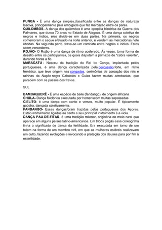 PUNGA - É uma dança simples,classificada entre as danças de natureza
lasciva, principalmente pela umbigada que faz marcação entre os pares.
QUILOMBOS- A dança dos quilombos é uma epopéia histórica da Guerra dos
Palmares, que durou 70 anos no Estado de Alagoas. É uma dança coletiva de
negros e índios, eles divide-se em duas partes. Na primeira, os negros
comemoram o saque efetuado na noite anterior, e vendem as mercadorias nele
obtidas. Na segunda parte, trava-se um combate entre negros e índios. Estes
saem vencedores.
ROJÃO- O Rojão é uma dança de ritmo acelerado. Às vezes, toma forma de
desafio entre os participantes, os quais disputam a primazia de “cabra valente”,
durando horas a fio.
MARACATU - Nasceu da tradição do Rei do Congo, implantada pelos
portugueses, é uma dança caracterizada pela percussão forte, em ritmo
frenético, que teve origem nas congadas, cerimônias de coroação dos reis e
rainhas da Nação negra Caboclos e Guias fazem muitas acrobacias, que
parecem com os passos dos frevos.
SUL
BAMBAQUERÊ - É uma espécie de baile (fandango), de origem africana
CHULA- Dança folclórica executada por homenscom muitas sapateadas
CIELITO- é uma dança com canto e versos, muito popular. É tipicamente
gaúcha, dançada coletivamente.
FANDANGO- Essas dançasforam trazidas pelos portugueses dos Açores.
Estão intimamente ligadas ao canto e seu principal instrumento é a viola.
DANÇA PAU-DE-FITAS- é uma tradição milenar, originária do meio rural que
aparece em alguns países latino-americanos. Em tribos pagãs essa coreografia
tinha o significado de dança da fertilidade. Era executada em torno de um
totem na forma de um membro viril, em que as mulheres estéreis realizavam
um culto, fazendo evoluções e invocando a proteção dos deuses para por fim à
esterilidade.

 