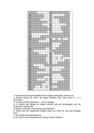 12
13
2
17
3
24
4
15
9
20
10
6
5
7
18
32
8
16
11
29
14
33
27
26
25
22
30
31
28
21
23
19

A
T
I
V
I
D
A
D
E
S
S
O
B
R
E
D
A
N
Ç
A
S
R
E
G
I
O
N
A
I
S

1- A maioria das danças brasileiras tem origem portuguesa, africana ou...
2- Muitas danças do norte, de origem africana, tem como tema a... e o
sofrimento.
3- A dança do Siriá expressa o... por um milagre.
4- A maioria das danças de origem africana são em homenagem aos...da
Umbanda e candomblé.
5- Dança conhecida como Dança dos Engenhos...
6- Dança que tem significado indígena para seu nome de “pau que propaga
som...
7- As cirandas são dançadas em...
8- O Lundu é uma dança sensual, porque nela se realiza a...

 