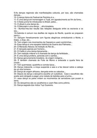 9-As danças regionais são manifestações culturais, por isso, são chamadas
danças...
10- A dança típica do Festival de Parintins é a...
11- É uma dança em homenagem a Tupã, em agradecimento ao fim da fome...
12- A festa junina foi introduzida no Brasil, pelos...
13- O afoxé é uma dança da...
14- O Batucajé é uma dança..., afro-brasileira.
15 - Bumba-meu-boi resulta das relações desiguais entre os escravos e os
seu...
16-Cabinda é comum nos desfiles de negros do Recife, quando se preparam
para o...
17- Dançam freneticamente com figuras alegóricas simbolizando a Morte, o
Diabo, o Anjo, etc...
18- Tem origem nos movimentos da Capoeira e usam sombrinhas...
19- Essa dança é uma epopéia histórica da Guerra dos Palmares...
20- O Maracatu Nasceu da tradição do Rei do...
21- É dançada apenas por homens...
22- O Cielito é uma dança tipicamente...
23- Tem tradição milenar e é chamada de dança da fertilidade...
24- É uma dança profana, parecida com o samba...
25- Dança genuinamente brasileira, de origem indígena...
26- É também chamada de Folia de Momo e antecede a quarta feira de
cinzas...
27- Tem quermesse, quadrilha e comida típica...
28- Dança indecente, a moça suspende a saia e a faz descer sobre a cabeça
de um dos homens.
29- Dança de origem africana, dançada entre os caboclos...
30- Depois da dança o dançarino escolhe um substituto. Caso o escolhido não
aceite será obrigado a pagar uma rodada de bebidas para a turma...
31- essa dança os pares imitam os movimentos de serradores que puxam a
serra.
32- Os dançarinos são os cavalheiros e usam fitas como prêmio.
33- Dança sagrada dos índios Tupi Guaranis.

 
