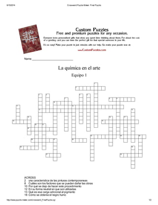 6/15/2014 Crossword Puzzle Maker: Final Puzzle
http://www.puzzle-maker.com/crossword_FreePuzzle.cgi 1/2
Name ___________________________
La química en el arte
Equipo 1
1
2
3 4 5 6
7 8 9
10
11 12
13 14
15 16 17
18 19
20 21
22
23 24 25
26 27 28
29 30
31 32
ACROSS
2 una caracteristica de las pinturas contemporaneas
8 Cuáles son los factores que se pueden dañar las obras
10 Por qué se dejo de hacer este procedimiento
12 En su forma neutral en que son utilizadas
13 Qué es esa carga adicional al pigmento
18 Cómo se obtenia el negro humo
 