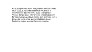 Na busca por uma maior relação entre a músic Cortês
et al. (2003, p. 75) sintetiza bem as influências e
interferências de uma com a outra ao expor que
“muitas danças estão intimamente relacionadas com
formas musicais, particularmente com o ritmo e com o
tempo do comp Ainda que nem todas as danças
folclóricas exijam acompanhamento musical,
 