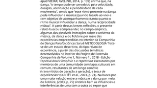 apud VIEIRA; AVELINO, 2014, p. 139) afirma que, na
dança, “o tempo pode ser percebido pela velocidade,
duração, acentuação e periodicidade de cada
movimento”, sendo que “esse ritmo presente na dança
pode influenciar a música (quando tocada ao vivo e
com objetivo de acompanhamento) tanto quanto o
ritmo musical influenciar a dança, numa reciprocidade
mútua”. A partir dessas breves reflexões, o presente
relato buscou compreender, no campo empírico,
algumas das possíveis interações sobre o universo da
música, da dança e do Folclore por meio das
experiências empreendidas no interior da Companhia
de Danças Parafolclóricas Saruê METODOLOGIA Trata-
se de um estudo descritivo, do tipo relato de
experiência, a partir das discussões temáticas
desenvolvidas no interior do Projeto de Extensão
Companhia de Volume 1, Número 1 , 2018 - Edição
Especial Anais Simpósio s e repetitivos executados por
membros de uma comunidade com laços culturais em
comum, resultantes de um longo convívio
(transmitidos de geração a geração), e troca de
experiências” (CORTÊS et al., 2003, p. 74). Na busca por
uma maior relação entre a música e a dança por meio
do Folclore, (2003, p. 75) sintetiza bem as influências e
interferências de uma com a outra ao expor que
 