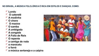 NO BRASIL, A MÚSICA FOLCLÓRICA É RICA EM ESTILOS E DANÇAS, COMO:
 Lundu
 O cateretê
 A modinha
 O choro
 O maxixe
 O samba
 A umbigada
 A congada
 A Folia de Reis
 O repente
 a cantiga de roda
 o maracatu
 o forró
 a música sertaneja e a caipira
 