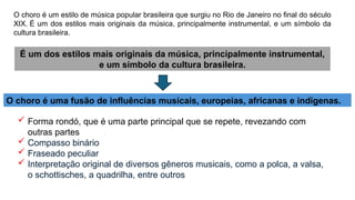 O choro é um estilo de música popular brasileira que surgiu no Rio de Janeiro no final do século
XIX. É um dos estilos mais originais da música, principalmente instrumental, e um símbolo da
cultura brasileira.
É um dos estilos mais originais da música, principalmente instrumental,
e um símbolo da cultura brasileira.
O choro é uma fusão de influências musicais, europeias, africanas e indígenas.
 Forma rondó, que é uma parte principal que se repete, revezando com
outras partes
 Compasso binário
 Fraseado peculiar
 Interpretação original de diversos gêneros musicais, como a polca, a valsa,
o schottisches, a quadrilha, entre outros
 