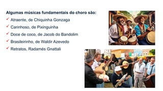 Algumas músicas fundamentais do choro são:
 Atraente, de Chiquinha Gonzaga
 Carinhoso, de Pixinguinha
 Doce de coco, de Jacob do Bandolim
 Brasileirinho, de Waldir Azevedo
 Retratos, Radamés Gnattali
 