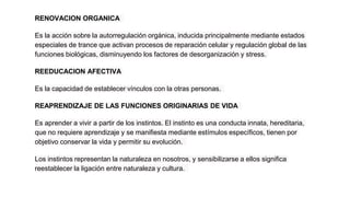 RENOVACION ORGANICA
Es la acción sobre la autorregulación orgánica, inducida principalmente mediante estados
especiales de trance que activan procesos de reparación celular y regulación global de las
funciones biológicas, disminuyendo los factores de desorganización y stress.
REEDUCACION AFECTIVA
Es la capacidad de establecer vínculos con la otras personas.
REAPRENDIZAJE DE LAS FUNCIONES ORIGINARIAS DE VIDA
Es aprender a vivir a partir de los instintos. El instinto es una conducta innata, hereditaria,
que no requiere aprendizaje y se manifiesta mediante estímulos específicos, tienen por
objetivo conservar la vida y permitir su evolución.
Los instintos representan la naturaleza en nosotros, y sensibilizarse a ellos significa
reestablecer la ligación entre naturaleza y cultura.
 