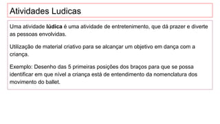 Atividades Ludicas
Uma atividade lúdica é uma atividade de entretenimento, que dá prazer e diverte
as pessoas envolvidas.
Utilização de material criativo para se alcançar um objetivo em dança com a
criança.
Exemplo: Desenho das 5 primeiras posições dos braços para que se possa
identificar em que nível a criança está de entendimento da nomenclatura dos
movimento do ballet.
 