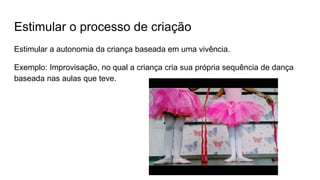 Estimular o processo de criação
Estimular a autonomia da criança baseada em uma vivência.
Exemplo: Improvisação, no qual a criança cria sua própria sequência de dança
baseada nas aulas que teve.
 