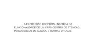 A EXPRESSÃO CORPORAL INSERIDA NA
FUNCIONALIDADE DE UM CAPS-CENTRO DE ATENÇAO
PSICOSSOCIAL DE ALCOOL E OUTRAS DROGAS.
 
