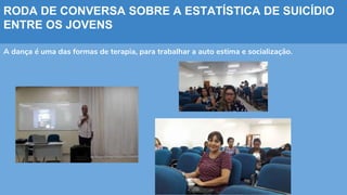 RODA DE CONVERSA SOBRE A ESTATÍSTICA DE SUICÍDIO
ENTRE OS JOVENS
A dança é uma das formas de terapia, para trabalhar a auto estima e socialização.
 