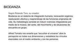 BIODANZA
Según Rolando Toro, su creador:
Biodanza es un sistema de integración humana, renovación orgánica,
reeducación afectiva y reaprendizaje de las funciones originarias de
vida. Su metodología consiste en inducir vivencias integradoras por
medio de la música, del canto, del movimiento y de situaciones de
encuentro en grupo.
Alfred Tomatis nos enseña que “escuchar el universo” abre la
percepción en todas sus dimensiones y restablece los vínculos
esenciales con el medio ambiente y con las personas.
 