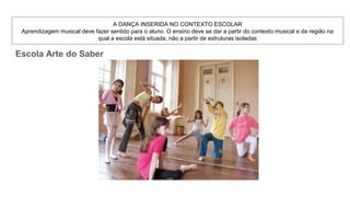 A DANÇA INSERIDA NO CONTEXTO ESCOLAR
Aprendizagem musical deve fazer sentido para o aluno. O ensino deve se dar a partir do contexto musical e da região na
qual a escola está situada, não a partir de estruturas isoladas
Escola Arte do Saber
 