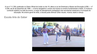 A Lei nº 11.769, publicada no Diário Oficial da União no dia 19, altera a Lei de Diretrizes e Bases da Educação (LDB) — nº
9.394, de 20 de dezembro de 1996 — e torna obrigatório o ensino de música no ensino fundamental e médio. A música é
conteúdo optativo na rede de ensino, a cargo do planejamento pedagógico das secretarias estaduais e municipais de
educação. No ensino geral de artes, a escola pode oferecer artes visuais, música, teatro e dança.
Escola Arte do Saber
 
