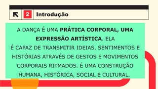 Introdução
A DANÇA É UMA PRÁTICA CORPORAL, UMA
EXPRESSÃO ARTÍSTICA. ELA
É CAPAZ DE TRANSMITIR IDEIAS, SENTIMENTOS E
HISTÓRIAS ATRAVÉS DE GESTOS E MOVIMENTOS
CORPORAIS RITMADOS. É UMA CONSTRUÇÃO
HUMANA, HISTÓRICA, SOCIAL E CULTURAL.
3
2
 