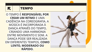 TEMPO
3
O TEMPO É RESPONSÁVEL POR
CRIAR UM RITMO E UMA
CADÊNCIA NA COREOGRAFIA. A
MÚSICA É INCORPORADA À
DANÇA ATRAVÉS DO TEMPO,
CRIANDO UMA HARMONIA
ENTRE MOVIMENTO E SOM. A
DANÇA PODE SER REALIZADA
EM DIFERENTES TEMPOS, COMO
LENTO, MODERADO OU
RÁPIDO.
 