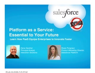 Platform as a Service: 
      Essential to Your Future"
       Learn How PaaS Equips Enterprises to Innovate Faster"


                         Dana Gardner!            Rosie Pongracz     !!
                         Principal Analyst,       Product Marketing Director,
                         Interarbor Solutions!    Salesforce Platform!




sfdc_ppt_corp_template_10_20_2012.ppt
 
