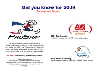 We are proud to announce an industry first  in the towel category brought to you exclusively by Pro Towels Etc. Our 3 day ProShip service allows for one of the fastest turn around times in the industry!  It can be found on most of the items in our catalog. P.O.  MUST  clearly specify 3-Day ProShip Service. **Catalog quantities only.  Production time begins from art and credit approval. Imprinted 1 color  only  or Embroidery up to 8,000 stitches  only . Add 2 days production time to Pro-Ship Orders with Packaging.** Did you know for 2009 Services and Awards  2009 Promo Marketing Supplier Excellence Awards Gold Winner - Towels & Textiles category ASI 5-Star Supplier For having an average of at least 4.75 in each rating category. 