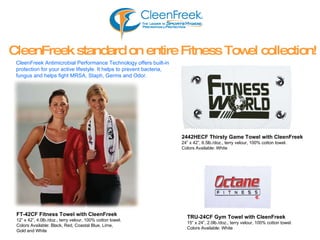 2442HECF   Thirsty Game Towel with CleenFreek 24” x 42”, 6.5lb./doz., terry velour, 100% cotton towel. Colors Available: White CleenFreek standard on entire Fitness Towel collection! CleenFreek Antimicrobial Performance Technology offers built-in  protection for your active lifestyle. It helps to prevent bacteria,  fungus and helps fight MRSA, Staph, Germs and Odor. TRU-24CF   Gym Towel with CleenFreek 15” x 24”, 2.0lb./doz., terry velour, 100% cotton towel. Colors Available: White FT-42CF   Fitness Towel with CleenFreek 12” x 42”, 4.0lb./doz., terry velour, 100% cotton towel. Colors Available: Black, Red, Coastal Blue, Lime,  Gold and White 