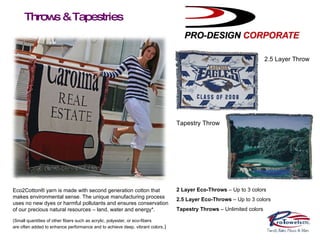 Throws & Tapestries 2 Layer Throw 2.5 Layer Throw Tapestry Throw 2 Layer Eco-Throws  – Up to 3 colors 2.5 Layer Eco-Throws  – Up to 3 colors Tapestry Throws  – Unlimited colors Eco2Cotton® yarn is made with second generation cotton that makes environmental sense. The unique manufacturing process uses no new dyes or harmful pollutants and ensures conservation of our precious natural resources – land, water and energy*. (Small quantities of other fibers such as acrylic, polyester, or eco-fibers are often added to enhance performance and to achieve deep, vibrant colors .) 