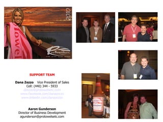 SUPPORT TEAM Dana Zezzo  Vice President of Sales Cell: (440) 344 - 5933 [email_address] www.facebook.com/danazezzo www.linkedin.com/danazezzo Aaron Gunderson Director of Business Development [email_address] 