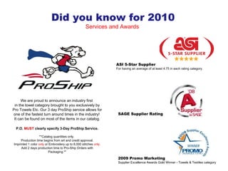 We are proud to announce an industry first  in the towel category brought to you exclusively by Pro Towels Etc. Our 3 day ProShip service allows for one of the fastest turn around times in the industry!  It can be found on most of the items in our catalog. P.O.  MUST  clearly specify 3-Day ProShip Service. **Catalog quantities only.  Production time begins from art and credit approval. Imprinted 1 color  only  or Embroidery up to 8,000 stitches  only . Add 2 days production time to Pro-Ship Orders with Packaging.** Did you know for 2010 Services and Awards  2009 Promo Marketing Supplier Excellence Awards Gold Winner - Towels & Textiles category ASI 5-Star Supplier For having an average of at least 4.75 in each rating category. SAGE Supplier Rating 