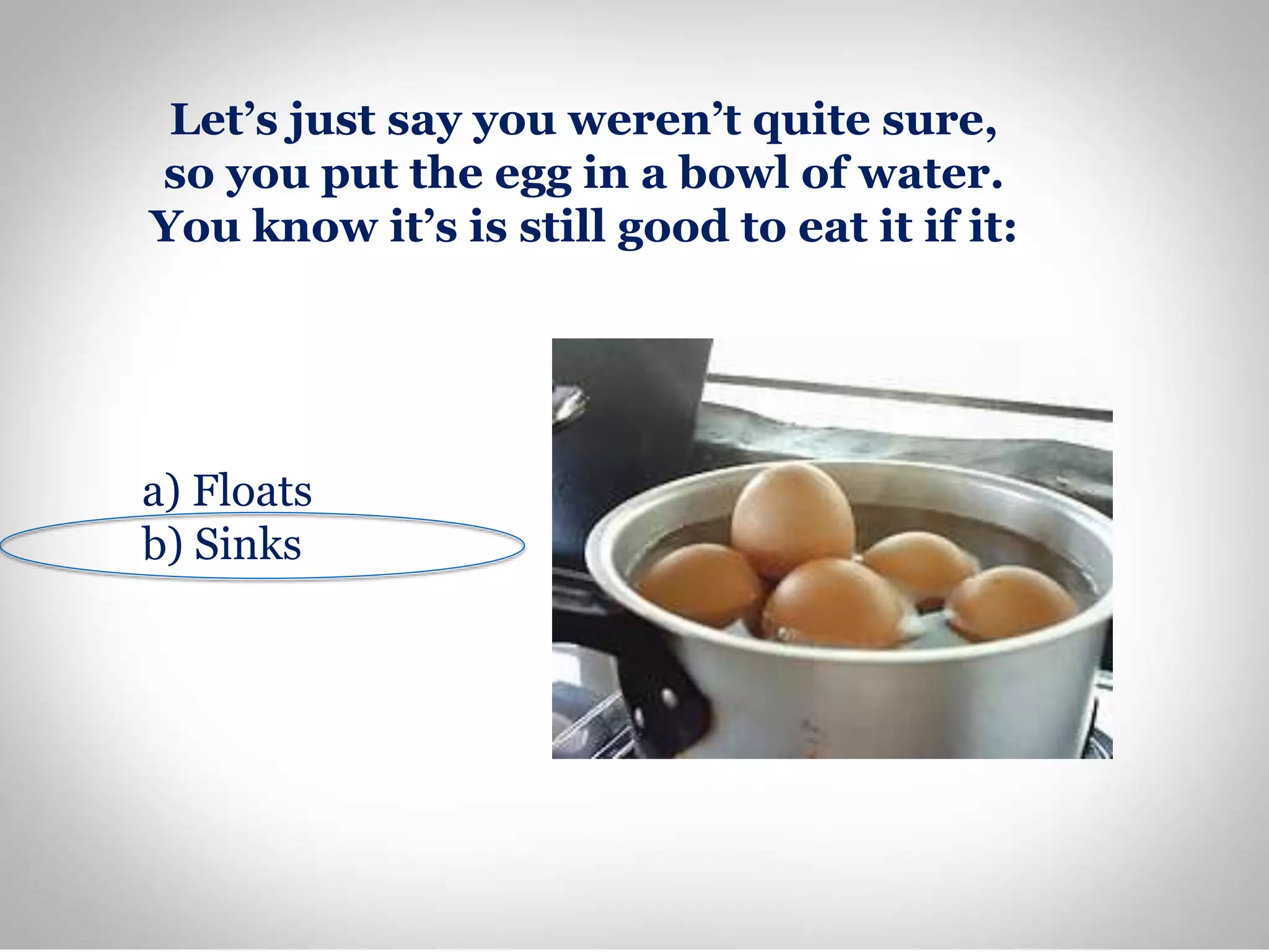 Let’s just say you weren’t quite sure,
so you put the egg in a bowl of water.
You know it’s is still good to eat it if it:
a) Floats
b) Sinks
 