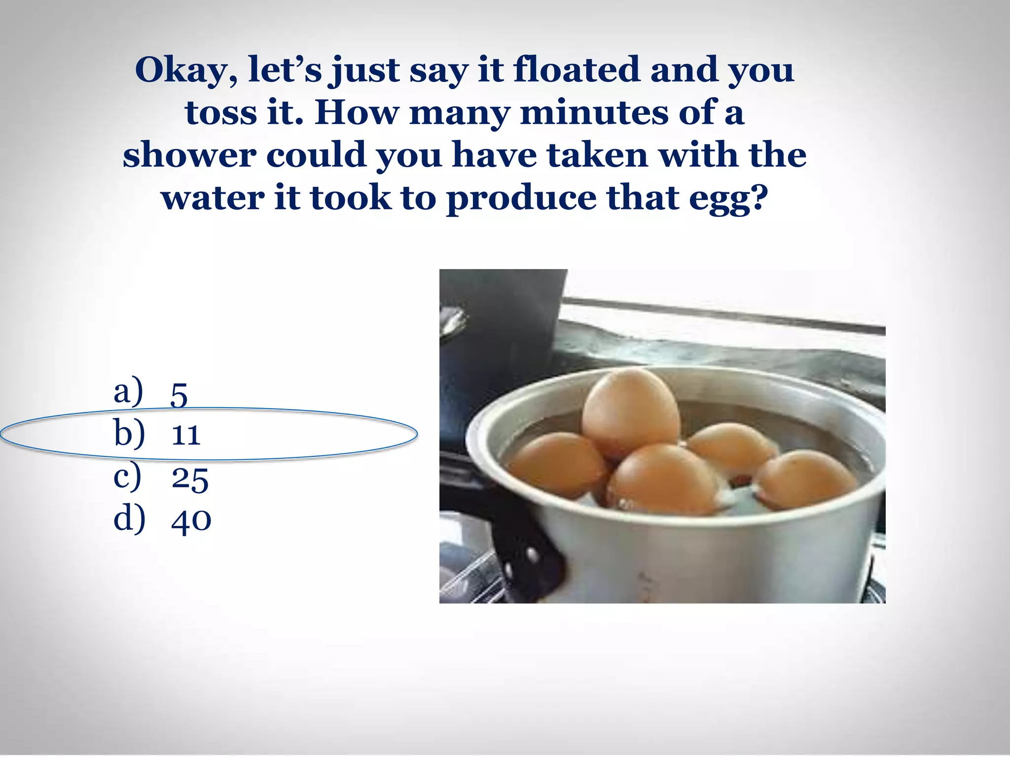 Okay, let’s just say it floated and you
toss it. How many minutes of a
shower could you have taken with the
water it took to produce that egg?
a) 5
b) 11
c) 25
d) 40
 