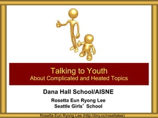 Dana Hall School/AISNE
Rosetta Eun Ryong Lee
Seattle Girls’ School
Talking to Youth
About Complicated and Heated Topics
Rosetta Eun Ryong Lee (http://tiny.cc/rosettalee)
 