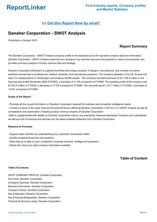 Find Industry reports, Company profiles
ReportLinker                                                                     and Market Statistics



                                      >> Get this Report Now by email!

Danaher Corporation - SWOT Analysis
Published on October 2010

                                                                                                          Report Summary

The Danaher Corporation - SWOT Analysis company profile is the essential source for top-level company data and information.
Danaher Corporation - SWOT Analysis examines the company's key business structure and operations, history and products, and
provides summary analysis of its key revenue lines and strategy.


Danaher Corporation (Danaher) is a global diversified technology company. It designs, manufactures, and markets innovative
products and services to professional, medical, industrial, and commercial customers. The company operates in the US, Europe and
Asia. It is headquartered in Washington and employs 46,600 people. The company recorded revenues of $11,184.9 million in the
financial year ended December 2009 (FY2009), a decrease of 11.9% compared to FY2008. The operating profit of the company was
$1,542.5 million in FY2009, a decrease of 17.5% compared to FY2008. The net profit was $1,151.7 million in FY2009, a decrease of
12.6% compared to FY2008.


Scope of the Report


- Provides all the crucial information on Danaher Corporation required for business and competitor intelligence needs
- Contains a study of the major internal and external factors affecting Danaher Corporation in the form of a SWOT analysis as well as
a breakdown and examination of leading product revenue streams of Danaher Corporation
-Data is supplemented with details on Danaher Corporation history, key executives, business description, locations and subsidiaries
as well as a list of products and services and the latest available statement from Danaher Corporation


Reasons to Purchase


- Support sales activities by understanding your customers' businesses better
- Qualify prospective partners and suppliers
- Keep fully up to date on your competitors' business structure, strategy and prospects
- Obtain the most up to date company information available




                                                                                                          Table of Content

Table of Contents:


SWOT COMPANY PROFILE: Danaher Corporation
Key Facts: Danaher Corporation
Company Overview: Danaher Corporation
Business Description: Danaher Corporation
Company History: Danaher Corporation
Key Employees: Danaher Corporation
Key Employee Biographies: Danaher Corporation
Products & Services Listing: Danaher Corporation



Danaher Corporation - SWOT Analysis                                                                                          Page 1/4
 