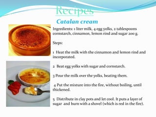 Catalan cream
Ingredients: 1 liter milk, 4 egg yolks, 2 tablespoons
cornstarch, cinnamon, lemon rind and sugar 200 g.

Ste...