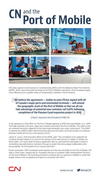 www.cn.ca @shipCN
CN today signed a memorandum of understanding (MOU) with the Alabama State Port Authority
(ASPA), which owns the public terminals at the Port of Mobile, intended to drive increased supply
chain efﬁciency and a greater share of transportation markets in North America.
We believe the agreement — similar to ones CN has signed with all
of Canada’s major ports and intermodal terminals — will extend
the geographic reach of the Port of Mobile so that we all can
take advantage of potential new container rail traffic following
completion of the Panama Canal expansion project in 2016.
JJ Ruest, Executive Vice-President & CMO, CN
A key signatory to CN’s MOU for the Port of Mobile gateway is APM Terminals Mobile, LLC. APM
Terminals operates a 95-acre, deep-sea container terminal at the Port of Mobile. The state-of-the-
art container terminal is adjacent to the intermodal rail facility now under construction. The ASPA
is building the US$32-million rail terminal that will permit the direct and ﬂuid transfer of containers
between vessel and rail car in the spring of 2016.
James K. Lyons, chief executive ofﬁcer of the ASPA, said: “The completion of an adjacent rail
container transfer facility at our port in the spring of 2016 will improve our ability to handle con-
tainer trafﬁc. Our future level-of-service agreement with our port partners will create a range of
competitive key performance indicators through a system that encourages collaboration and
accountability, for the beneﬁt of our mutual customers.”
Ruest concluded: “With increased canal capacity and the new rail facility at the Port of Mobile, CN
sees a ‘third-coast’ opportunity for increased volumes of container trafﬁc entering North America
via the Gulf of Mexico. We’re looking forward to working with our partners in Mobile to make their
supply chains more competitive and grow our business with them.”
“
We believe the agreement — similar to ones CN has signed with all
“
We believe the agreement — similar to ones CN has signed with all
of Canada’s major ports and intermodal terminals — will extend
“of Canada’s major ports and intermodal terminals — will extend
”
take advantage of potential new container rail traffic following
”
take advantage of potential new container rail traffic following
completion of the Panama Canal expansion project in 2016.
”
completion of the Panama Canal expansion project in 2016.
CN
Port of Mobile
and the
 