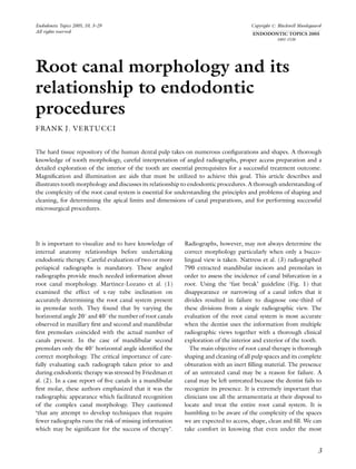 Endodontic Topics 2005, 10, 3–29                                                     Copyright r Blackwell Munksgaard
All rights reserved                                                                  ENDODONTIC TOPICS 2005
                                                                                                1601-1538




Root canal morphology and its
relationship to endodontic
procedures
FRANK J. VERTUCCI


The hard tissue repository of the human dental pulp takes on numerous conﬁgurations and shapes. A thorough
knowledge of tooth morphology, careful interpretation of angled radiographs, proper access preparation and a
detailed exploration of the interior of the tooth are essential prerequisites for a successful treatment outcome.
Magniﬁcation and illumination are aids that must be utilized to achieve this goal. This article describes and
illustrates tooth morphology and discusses its relationship to endodontic procedures. A thorough understanding of
the complexity of the root canal system is essential for understanding the principles and problems of shaping and
cleaning, for determining the apical limits and dimensions of canal preparations, and for performing successful
microsurgical procedures.




It is important to visualize and to have knowledge of     Radiographs, however, may not always determine the
internal anatomy relationships before undertaking         correct morphology particularly when only a bucco-
endodontic therapy. Careful evaluation of two or more     lingual view is taken. Nattress et al. (3) radiographed
periapical radiographs is mandatory. These angled         790 extracted mandibular incisors and premolars in
radiographs provide much needed information about         order to assess the incidence of canal bifurcation in a
root canal morphology. Martinez-Lozano et al. (1)         root. Using the ‘fast break’ guideline (Fig. 1) that
examined the effect of x-ray tube inclination on          disappearance or narrowing of a canal infers that it
accurately determining the root canal system present      divides resulted in failure to diagnose one-third of
in premolar teeth. They found that by varying the         these divisions from a single radiographic view. The
horizontal angle 201 and 401 the number of root canals    evaluation of the root canal system is most accurate
observed in maxillary ﬁrst and second and mandibular      when the dentist uses the information from multiple
ﬁrst premolars coincided with the actual number of        radiographic views together with a thorough clinical
canals present. In the case of mandibular second          exploration of the interior and exterior of the tooth.
premolars only the 401 horizontal angle identiﬁed the        The main objective of root canal therapy is thorough
correct morphology. The critical importance of care-      shaping and cleaning of all pulp spaces and its complete
fully evaluating each radiograph taken prior to and       obturation with an inert ﬁlling material. The presence
during endodontic therapy was stressed by Friedman et     of an untreated canal may be a reason for failure. A
al. (2). In a case report of ﬁve canals in a mandibular   canal may be left untreated because the dentist fails to
ﬁrst molar, these authors emphasized that it was the      recognize its presence. It is extremely important that
radiographic appearance which facilitated recognition     clinicians use all the armamentaria at their disposal to
of the complex canal morphology. They cautioned           locate and treat the entire root canal system. It is
‘that any attempt to develop techniques that require      humbling to be aware of the complexity of the spaces
fewer radiographs runs the risk of missing information    we are expected to access, shape, clean and ﬁll. We can
which may be signiﬁcant for the success of therapy’.      take comfort in knowing that even under the most


                                                                                                                   3
 