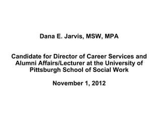 Dana E. Jarvis, MSW, MPA
Candidate for Director of Career Services and
Alumni Affairs/Lecturer at the University of
Pittsburgh School of Social Work
November 1, 2012
 