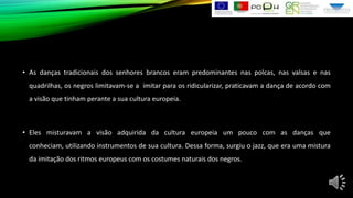 • As danças tradicionais dos senhores brancos eram predominantes nas polcas, nas valsas e nas
quadrilhas, os negros limitavam-se a imitar para os ridicularizar, praticavam a dança de acordo com
a visão que tinham perante a sua cultura europeia.

• Eles misturavam a visão adquirida da cultura europeia um pouco com as danças que
conheciam, utilizando instrumentos de sua cultura. Dessa forma, surgiu o jazz, que era uma mistura

da imitação dos ritmos europeus com os costumes naturais dos negros.

 