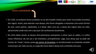 • Em 1325, os tambores foram proibidos no sul dos Estados Unidos para evitar insurreições (revoltas)
dos negros. Assim, para executar suas danças, eles foram obrigados a improvisar com outras formas
de som, como palmas, sapateados, e o banjo. Mais uma vez, a dança dos negros dava um salto,
aproximando ainda mais com o jazz que nós conhecemos atualmente.
• No início deste século, as danças afro-americanas começaram a entrar para os salões, e a sofrer
novas influências: do can-can e do charleston, principalmente. Logo, essa dança que se pode até
chamar de "mista", tomou conta dos palcos da Broadway, se transformando na conhecida comédia
musical que, por volta sua vez, é o segundo nome dado à dança mais conhecida como jazz.

 