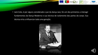• Jack Cole, é por alguns considerado o pai da dança Jazz, foi um dos primeiros a interagir
fundamentos da Dança Moderna e sua técnica de isolamento das partes do corpo. Sua
técnica viria a influenciar toda uma geração.

 