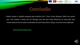 • Adorei realizar o trabalho proposto pelo professor de E. Física, Carlos Marques, falhei num ponto
que tem respeito a dança Jazz em Portugal, pois não teve muita influencia no nosso país, pois
mesmo hoje em dia só existem instituições de work shop sobre a dança, nunca foi muito explorado.

Toronto Show dance jazz

 