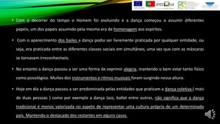 • Com o decorrer do tempo o Homem foi evoluindo e a dança começou a assumir diferentes
papeis, um dos papeis assumido pela mesma era de homenagem aos espíritos.
• Com o aparecimento dos bailes a dança podia ser livremente praticada por qualquer entidade, ou
seja, era praticada entre as diferentes classes sociais em simultâneo, uma vez que com as máscaras
se tornavam irreconhecíveis.
• No entanto a dança passou a ser uma forma de exprimir alegria, mantendo o bem estar tanto físico
como psicológico. Muitos dos instrumentos e ritmos musicais foram surgindo nessa altura.
• Hoje em dia a dança passou a ser predominada pelas entidades que praticam a dança coletiva ( mais
de duas pessoas ) como por exemplo a dança Jazz, ballet entre outras, não significa que a dança
tradicional é menos valorizada no aspeto de representar uma cultura própria de um determinado
país. Mantendo-o destacado dos restantes em alguns casos.

 