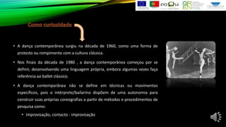 • A dança contemporânea surgiu na década de 1960, como uma forma de
protesto ou rompimento com a cultura clássica.
• Nos finais da década de 1980 , a dança contemporânea começou por se
definir, desenvolvendo uma linguagem própria, embora algumas vezes faça
referência ao ballet clássico.
• A dança contemporânea não se define em técnicas ou movimentos
específicos, pois o intérprete/bailarino dispõem de uma autonomia para
construir suas próprias coreografias a partir de métodos e procedimentos de
pesquisa como:
• improvisação, contacto - improvisação

 