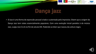 • O Jazz é uma forma de expressão pessoal criada e sustentada pelo improviso. Dizem que a origem da
Dança Jazz tem raízes essencialmente populares. Com uma evolução inicial paralela à da música
Jazz, surgiu nos E.U.A no fim do século XIX. Podendo-se dizer que nasceu da cultura negra.

 