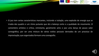 • O jazz tem certas características marcantes, incluindo a isolação, uma explosão de energia que se
irradia dos quadris e um ritmo pulsante que dá o balanço certo e a qualidade do movimento. O
comentário artístico e crítico, entretanto, geralmente acha o jazz uma dança de pouco valor
coreográfico, por ser uma mistura de vários estilos pessoais derivados de um processo de
improvisação, que organizados formam uma coreografia.

 