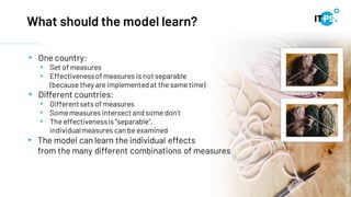 11
What should the model learn?
Photos
by
Eva
Elijas
from
Pexels
• One country:
• Set of measures
• Effectivenessof measures is not separable
(because they areimplemented at the same time)
• Different countries:
• Differentsetsof measures
• Somemeasures intersect and some don't
• The effectivenessis "separable",
individualmeasures can be examined
• The model can learn the individual effects
from the many different combinations of measures
 