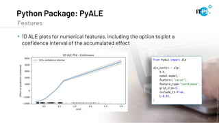 Python Package: PyALE
17
• 1D ALE plots for numerical features, including the option to plot a
confidence interval of the accumulated effect
Features
Photo
by
Lukas
from
Pexels
 