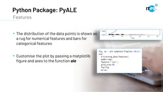 Python Package: PyALE
19
• The distribution of the data points is shown as
a rug for numerical features and bars for
categorical features
• Customise the plot by passing a matplotlib
figure and axes to the function ale
Features
Photo
by
Lukas
from
Pexels
 