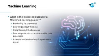 Machine Learning
• What is the expectedoutputof a
Machine Learningproject?
• Predicting future events
• Learnings about the data
• Insights about the business
• Learnings about current data collection
processes
• A deeper understanding of a process or
event
Image
by
rawpixel.com
on
Freepik
 