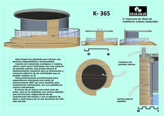 K- 365
                                                                    V. Concurso de ideas de
                                                                    mobiliario urbano sostenible




                                                  0       5
   Este kiosko fue diseñado para ofrecer una
perfecta adaptabilidad y funcionalidad.                         Cubierta con
   Cuenta con materiales ecológicos ( madera,                   paneles solares
vidrio, acero inox) fusionados con una cubierta
de paneles solares, que proporcionará el
abastecimiento necesario para la iluminación y
consumo eléctrico de las actividades que se
puedan realizar en él.
   Está perfectamente acondicionado para
espectáculos ofreciendo una visión de
prácticamente 360º asi como también para
conferencias individuales, con una plataforma
central sobrelevada.
  En busca de un mayor uso como zona de
estar, ocio se ha adaptado una cortina abatible
que servirá para resguardarse de las
inclemencias del tiempo y con el objetivo de
dotar a este kiosco de un uso funcional los 365                Cortina lateral
días del año.                                                  abatible




                                                                                  0            1
 