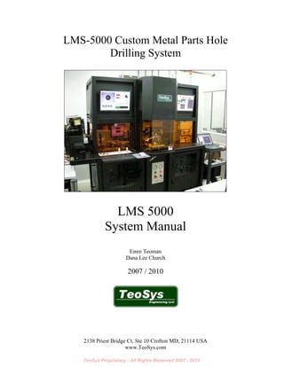 TeoSys Proprietary - All Rights Reserved 2007 - 2013
2138 Priest Bridge Ct, Ste 10 Crofton MD, 21114 USA
www.TeoSys.com
LMS-5000 Custom Metal Parts Hole
Drilling System
LMS 5000
System Manual
Emre Teoman
Dana Lee Church
2007 / 2010
 
