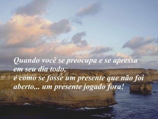 Quando você se preocupa e se apressa em seu dia todo,  é como se fosse um presente que não foi aberto... um presente jogado fora! 