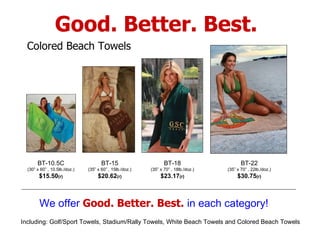 We offer  Good. Better. Best.   in each category! BT-10.5C (30” x 60” , 10.5lb./doz.) $15.50 (r) Colored Beach Towels Good. Better. Best. Including: Golf/Sport Towels, Stadium/Rally Towels, White Beach Towels and Colored Beach Towels BT-15 (35” x 60” , 15lb./doz.) $20.62 (r) BT-18 (35” x 70” , 18lb./doz.) $23.17 (r) BT-22 (35” x 70” , 22lb./doz.) $30.75 (r) 